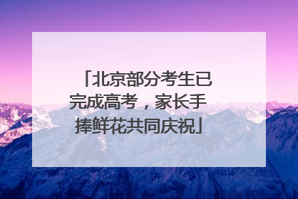 北京部分考生已完成高考，家长手捧鲜花共同庆祝