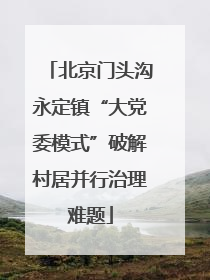 北京门头沟永定镇“大党委模式”破解村居并行治理难题