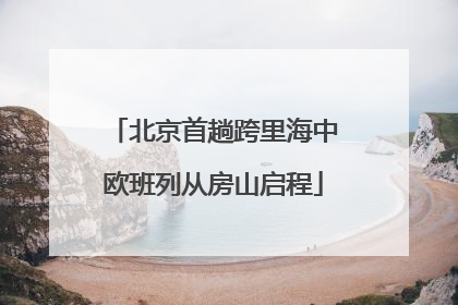 北京首趟跨里海中欧班列从房山启程