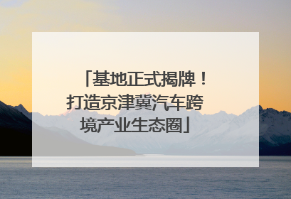 基地正式揭牌！打造京津冀汽车跨境产业生态圈