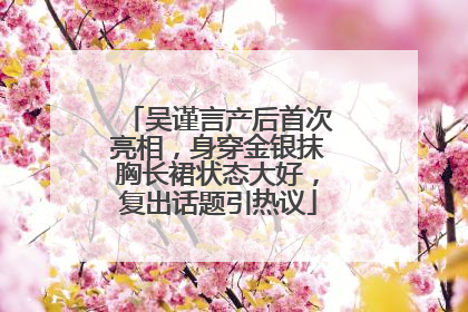 吴谨言产后首次亮相，身穿金银抹胸长裙状态大好，复出话题引热议