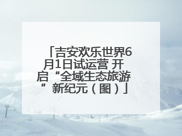 吉安欢乐世界6月1日试运营 开启“全域生态旅游”新纪元（图）