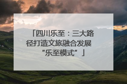 四川乐至：三大路径打造文旅融合发展“乐至模式”