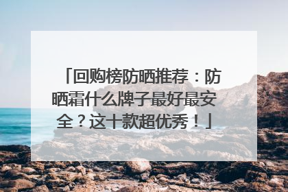 回购榜防晒推荐：防晒霜什么牌子最好最安全？这十款超优秀！