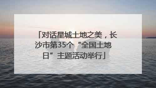 对话星城土地之美，长沙市第35个“全国土地日”主题活动举行