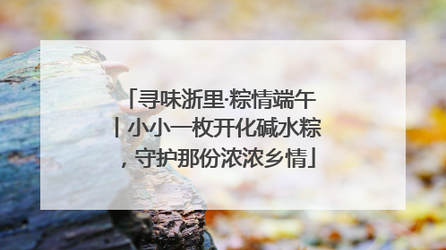 寻味浙里·粽情端午丨小小一枚开化碱水粽，守护那份浓浓乡情