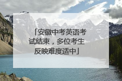 安徽中考英语考试结束，多位考生反映难度适中