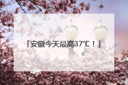 安徽今天最高37℃！