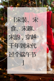 宋装、宋食、宋趣、宋韵，穿越千年到宋代过个端午节