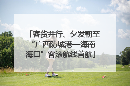 客货并行、夕发朝至 “广西防城港—海南海口”客滚航线首航