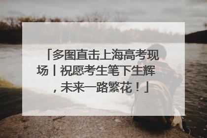多图直击上海高考现场丨祝愿考生笔下生辉，未来一路繁花！