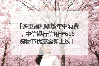 多重福利助燃年中消费，中信银行信用卡618购物节优惠全新上线