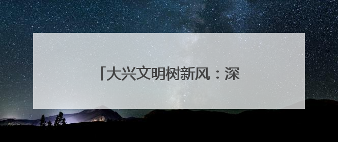 大兴文明树新风：深入基层治理“末梢”