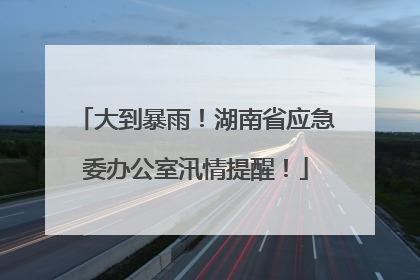 大到暴雨！湖南省应急委办公室汛情提醒！