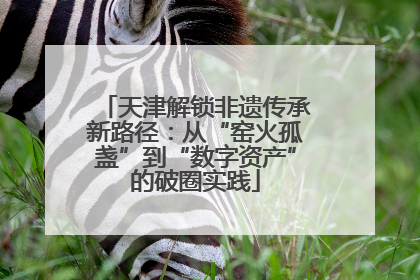 天津解锁非遗传承新路径：从“窑火孤盏”到“数字资产”的破圈实践