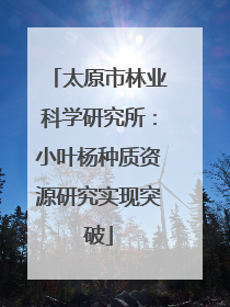 太原市林业科学研究所：小叶杨种质资源研究实现突破