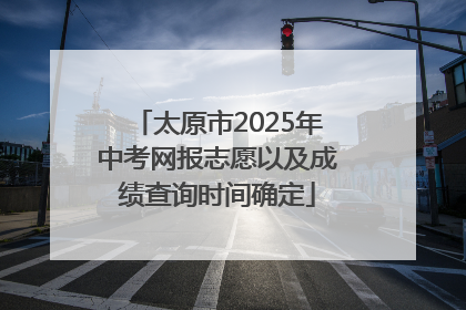 太原市2025年中考网报志愿以及成绩查询时间确定