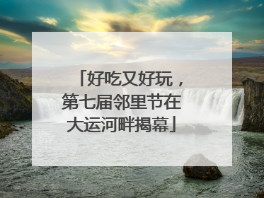 好吃又好玩，第七届邻里节在大运河畔揭幕