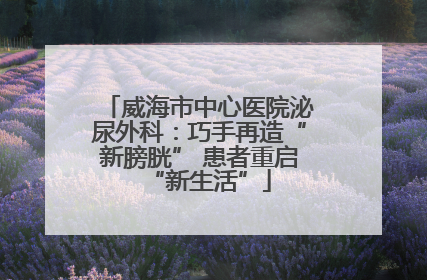 威海市中心医院泌尿外科：巧手再造“新膀胱” 患者重启“新生活”