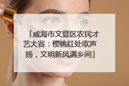 威海市文登区农民才艺大赛：樱桃红处歌声扬，文明新风满乡间