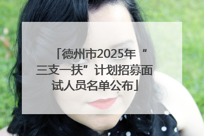 德州市2025年“三支一扶”计划招募面试人员名单公布