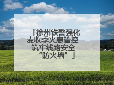 徐州铁警强化麦收季火患管控 筑牢线路安全“防火墙”