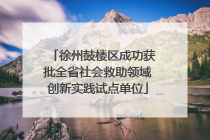 徐州鼓楼区成功获批全省社会救助领域创新实践试点单位