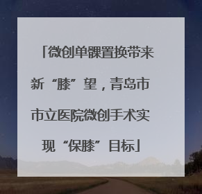 微创单髁置换带来新“膝”望，青岛市市立医院微创手术实现“保膝”目标