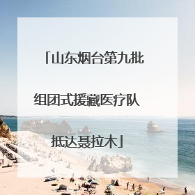 山东烟台第九批组团式援藏医疗队抵达聂拉木
