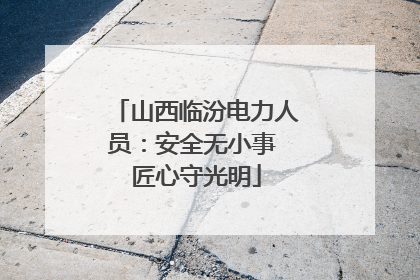 山西临汾电力人员：安全无小事 匠心守光明