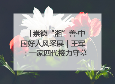 崇德“湘”善·中国好人风采展｜王军：一家四代接力守墓90载 赓续红色血脉践初心