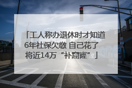 工人称办退休时才知道6年社保欠缴 自己花了将近14万“补窟窿”