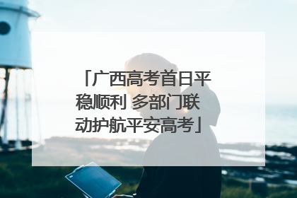 广西高考首日平稳顺利 多部门联动护航平安高考