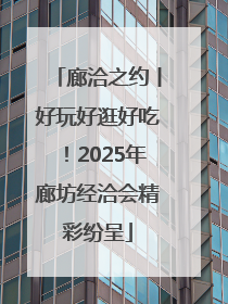 廊洽之约丨好玩好逛好吃！2025年廊坊经洽会精彩纷呈