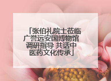 张伯礼院士莅临广誉远安国博物馆调研指导 共话中医药文化传承