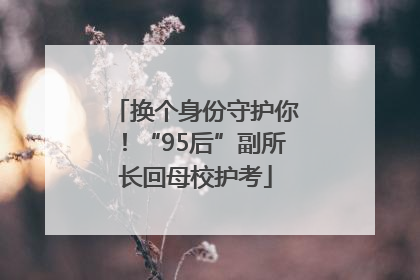 换个身份守护你！“95后”副所长回母校护考