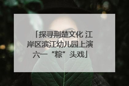 探寻荆楚文化 江岸区滨江幼儿园上演六一“粽”头戏