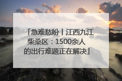 急难愁盼丨江西九江柴桑区：1500余人的出行难题正在解决