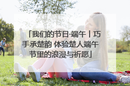 我们的节日·端午丨巧手承楚韵 体验楚人端午节里的浪漫与祈愿