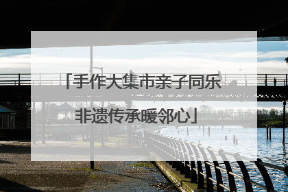 手作大集市亲子同乐 非遗传承暖邻心