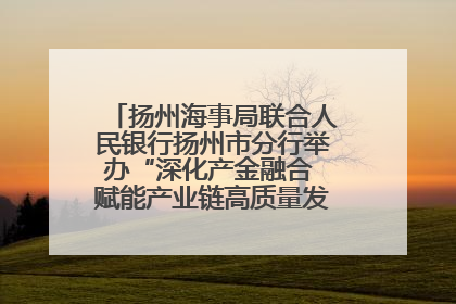 扬州海事局联合人民银行扬州市分行举办“深化产金融合 赋能产业链高质量发展”共建联学活动