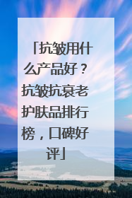 抗皱用什么产品好？抗皱抗衰老护肤品排行榜，口碑好评