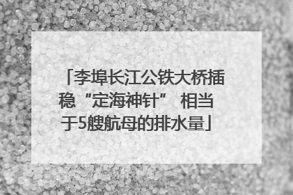 李埠长江公铁大桥插稳“定海神针” 相当于5艘航母的排水量