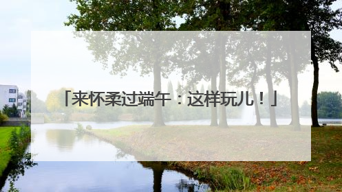 来怀柔过端午：这样玩儿！