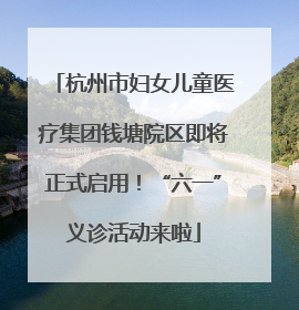 杭州市妇女儿童医疗集团钱塘院区即将正式启用！“六一”义诊活动来啦