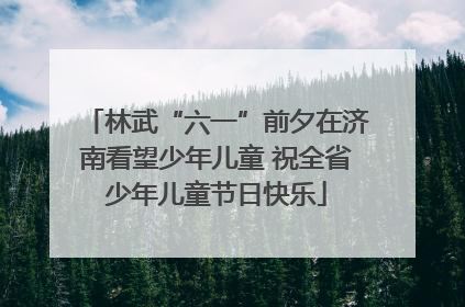 林武“六一”前夕在济南看望少年儿童 祝全省少年儿童节日快乐