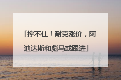 撑不住！耐克涨价，阿迪达斯和彪马或跟进