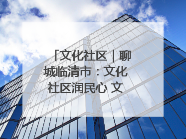 文化社区｜聊城临清市：文化社区润民心 文明新风满临清