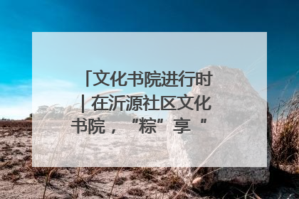 文化书院进行时｜在沂源社区文化书院，“粽”享“端午”美好时光