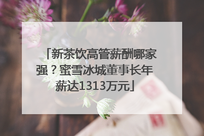 新茶饮高管薪酬哪家强？蜜雪冰城董事长年薪达1313万元